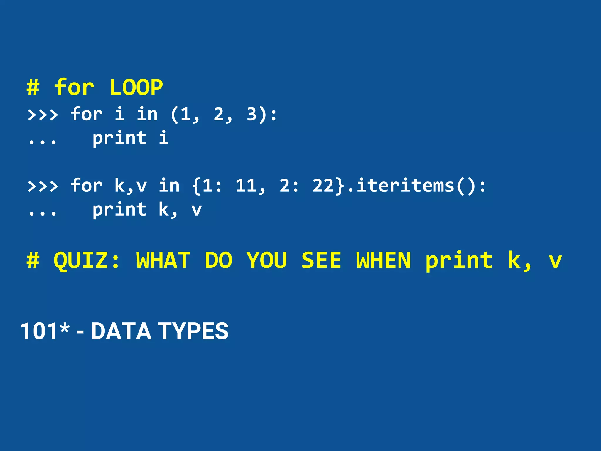 101* - DATA TYPES
# for LOOP
>>> for i in (1, 2, 3):
... print i
>>> for k,v in {1: 11, 2: 22}.iteritems():
... print k, v
# QUIZ: WHAT DO YOU SEE WHEN print k, v
 