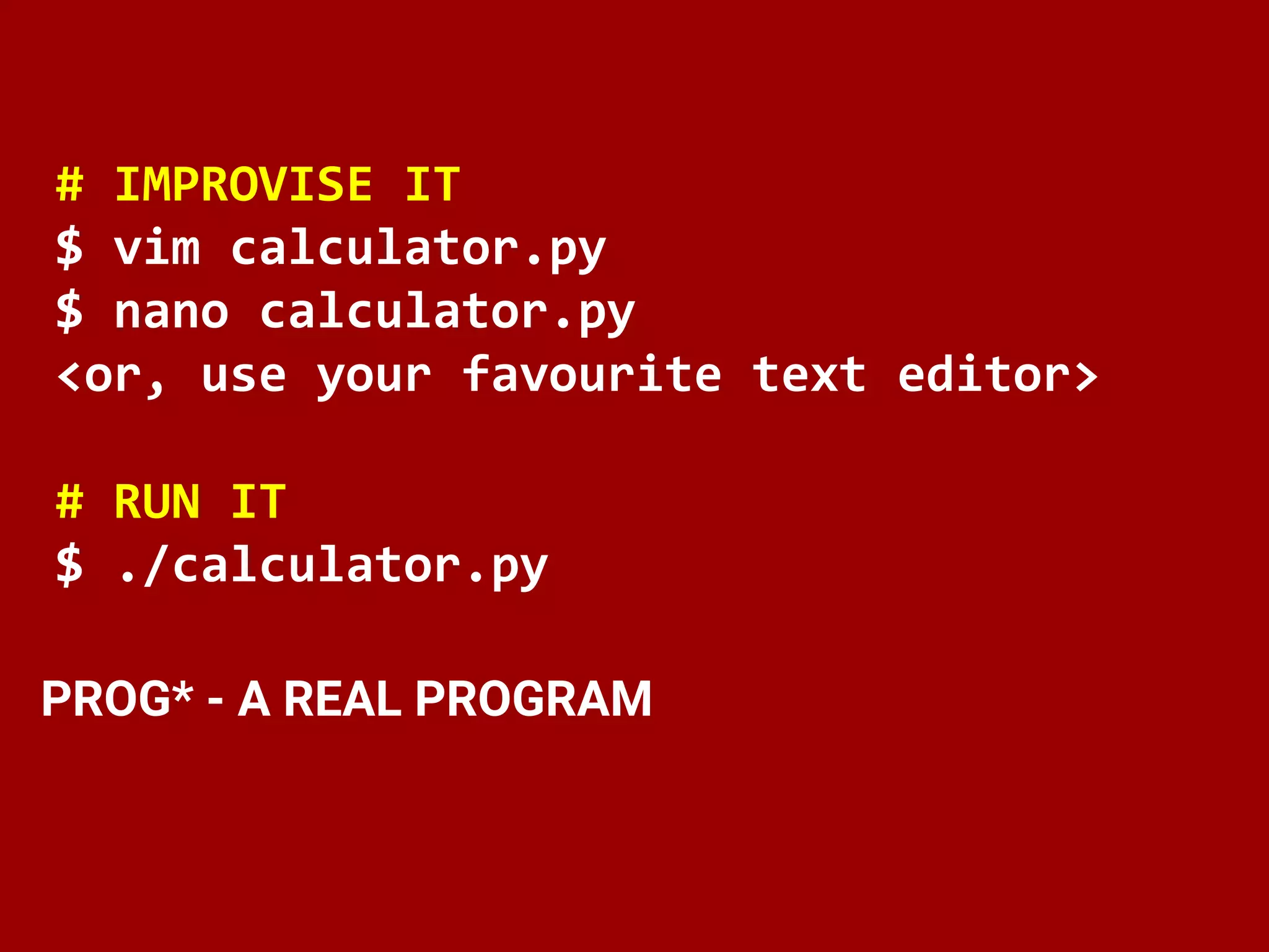 # IMPROVISE IT
$ vim calculator.py
$ nano calculator.py
<or, use your favourite text editor>
# RUN IT
$ ./calculator.py
PROG* - A REAL PROGRAM
 