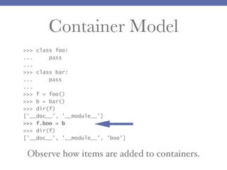 Container Model
>>> class foo:
...
pass
...
>>> class bar:
...
pass
...
>>> f = foo()
>>> b = bar()
>>> dir(f)
['__doc__', '__module__']
>>> f.boo = b
>>> dir(f)
['__doc__', '__module__', 'boo']

Observe how items are added to containers.

 