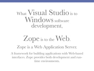 Visual Studio is to
Windows software

What

development,

Zope is to the Web.
Zope is a Web Application Server.
A framework for building applications with Web-based
interfaces. Zope provides both development and runtime environments.

 