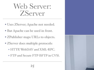 Web Server:
ZServer
Uses ZServer; Apache not needed.
But Apache can be used in front.
ZPublisher maps URLs to objects.
ZServer does multiple protocols:
HTTP, WebDAV and XML-RPC.
FTP and Secure FTP (SFTP in CVS).

25

 