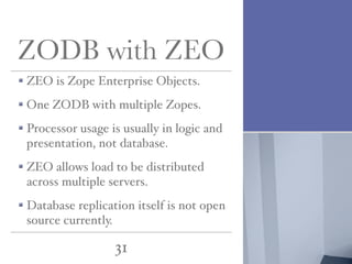 ZODB with ZEO
ZEO is Zope Enterprise Objects.
One ZODB with multiple Zopes.
Processor usage is usually in logic and
presentation, not database.
ZEO allows load to be distributed
across multiple servers.
Database replication itself is not open
source currently.

31

 