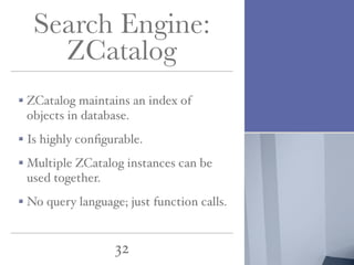 Search Engine:
ZCatalog
ZCatalog maintains an index of
objects in database.
Is highly conﬁgurable.
Multiple ZCatalog instances can be
used together.
No query language; just function calls.

32

 