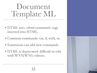 Document
Template ML
DTML uses <dtml-command> tags
inserted into HTML.
Common commands: var, if, with, in.
Extensions can add new commands.
DTML is deprecated: diﬃcult to edit
with WYSIWYG editors.

33

 