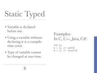 Static Typed
Variable is declared
before use.
Using a variable without
declaring it is a compiletime error.
Type of variable cannot
be changed at run-time.

8

Examples:
In C, C++, Java, C#:
int n;
n = 1; // valid
m = 1; // invalid

 