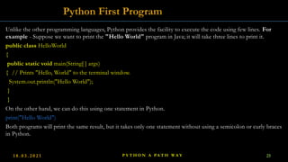 Unlike the other programming languages, Python provides the facility to execute the code using few lines. For
example - Suppose we want to print the "Hello World" program in Java; it will take three lines to print it.
public class HelloWorld
{
public static void main(String[ ] args)
{ // Prints "Hello, World" to the terminal window.
System.out.println("Hello World");
}
}
On the other hand, we can do this using one statement in Python.
print("Hello World")
Both programs will print the same result, but it takes only one statement without using a semicolon or curly braces
in Python.
Python First Program
1 8 . 0 3 . 2 0 2 1 P Y T H O N A PA T H W A Y 25
 
