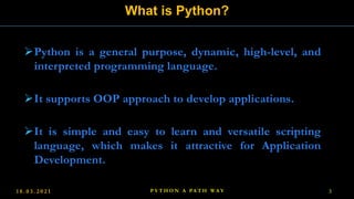 Python is a general purpose, dynamic, high-level, and
interpreted programming language.
It supports OOP approach to develop applications.
It is simple and easy to learn and versatile scripting
language, which makes it attractive for Application
Development.
What is Python?
1 8 . 0 3 . 2 0 2 1 P Y T H O N A PA T H W A Y 3
 