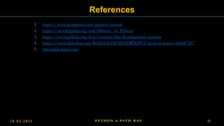 1. https://www.javatpoint.com/python-tutorial
2. https://en.wikipedia.org/wiki/History_of_Python
3. https://www.python.org/doc/versions/#in-development-versions
4. https://www.slideshare.net/RANAALIMAJEEDRAJPUT/python-basics-141687297
5. www.slideshare.com
1 8 . 0 3 . 2 0 2 1 P Y T H O N A PA T H W A Y 31
References
 