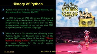  Python was invented by Guido van Rossum, and
first released on February 20, 1991
 In 1991 he was at CWI (Centrum Wiskunde &
Informatica) in Netherland. The idea of Python
programming language has taken from the ABC
programming language or we can say that ABC
is a predecessor of Python language.
 There is also a fact behind the choosing name
Python. Guido van Rossum was a fan of the
popular BBC comedy show of that time, "Monty
Python's Flying Circus". So he decided to pick
the name Python for his newly created
programming language.
History of Python
1 8 . 0 3 . 2 0 2 1 5
P Y T H O N A PA T H W A Y
 