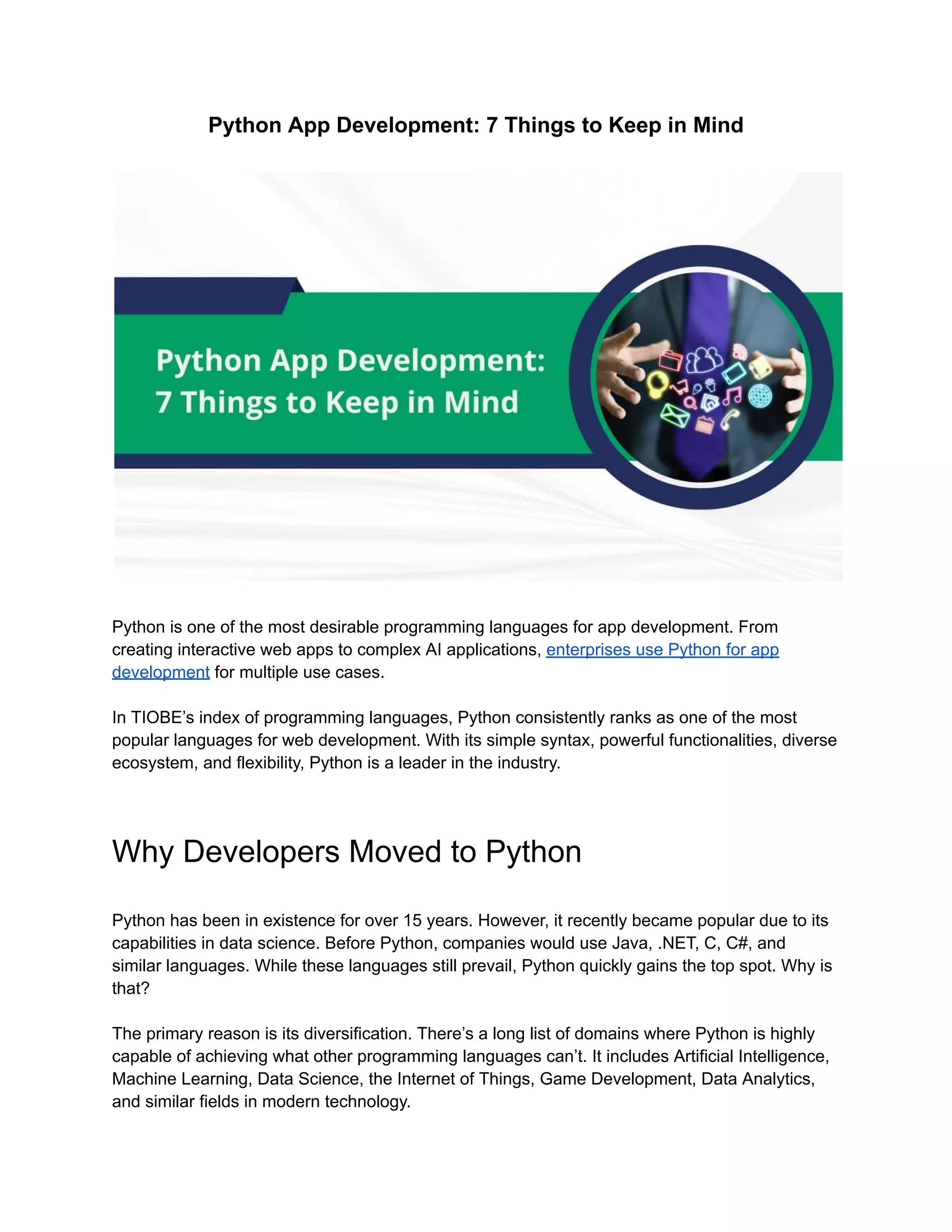 Python App Development: 7 Things to Keep in Mind
Python is one of the most desirable programming languages for app development. From
creating interactive web apps to complex AI applications, enterprises use Python for app
development for multiple use cases.
In TIOBE’s index of programming languages, Python consistently ranks as one of the most
popular languages for web development. With its simple syntax, powerful functionalities, diverse
ecosystem, and flexibility, Python is a leader in the industry.
Why Developers Moved to Python
Python has been in existence for over 15 years. However, it recently became popular due to its
capabilities in data science. Before Python, companies would use Java, .NET, C, C#, and
similar languages. While these languages still prevail, Python quickly gains the top spot. Why is
that?
The primary reason is its diversification. There’s a long list of domains where Python is highly
capable of achieving what other programming languages can’t. It includes Artificial Intelligence,
Machine Learning, Data Science, the Internet of Things, Game Development, Data Analytics,
and similar fields in modern technology.
 