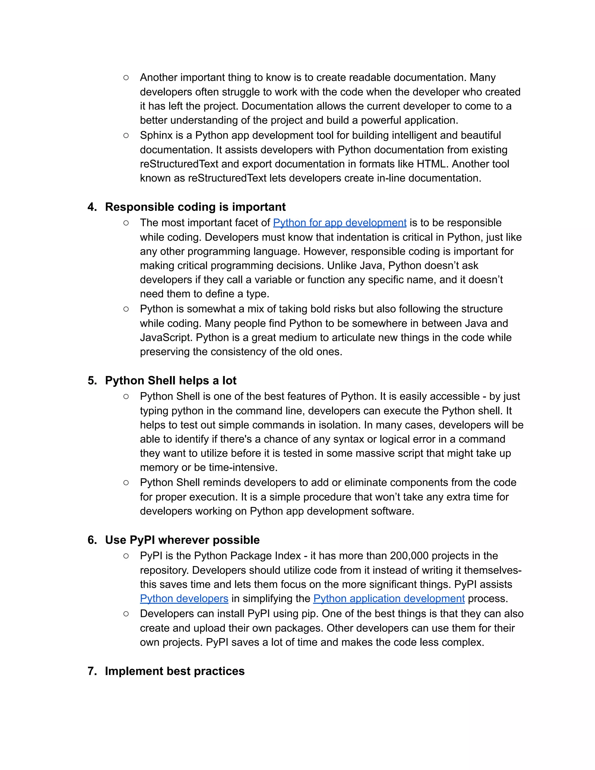 ○ Another important thing to know is to create readable documentation. Many
developers often struggle to work with the code when the developer who created
it has left the project. Documentation allows the current developer to come to a
better understanding of the project and build a powerful application.
○ Sphinx is a Python app development tool for building intelligent and beautiful
documentation. It assists developers with Python documentation from existing
reStructuredText and export documentation in formats like HTML. Another tool
known as reStructuredText lets developers create in-line documentation.
4. Responsible coding is important
○ The most important facet of Python for app development is to be responsible
while coding. Developers must know that indentation is critical in Python, just like
any other programming language. However, responsible coding is important for
making critical programming decisions. Unlike Java, Python doesn’t ask
developers if they call a variable or function any specific name, and it doesn’t
need them to define a type.
○ Python is somewhat a mix of taking bold risks but also following the structure
while coding. Many people find Python to be somewhere in between Java and
JavaScript. Python is a great medium to articulate new things in the code while
preserving the consistency of the old ones.
5. Python Shell helps a lot
○ Python Shell is one of the best features of Python. It is easily accessible - by just
typing python in the command line, developers can execute the Python shell. It
helps to test out simple commands in isolation. In many cases, developers will be
able to identify if there's a chance of any syntax or logical error in a command
they want to utilize before it is tested in some massive script that might take up
memory or be time-intensive.
○ Python Shell reminds developers to add or eliminate components from the code
for proper execution. It is a simple procedure that won’t take any extra time for
developers working on Python app development software.
6. Use PyPI wherever possible
○ PyPI is the Python Package Index - it has more than 200,000 projects in the
repository. Developers should utilize code from it instead of writing it themselves-
this saves time and lets them focus on the more significant things. PyPI assists
Python developers in simplifying the Python application development process.
○ Developers can install PyPI using pip. One of the best things is that they can also
create and upload their own packages. Other developers can use them for their
own projects. PyPI saves a lot of time and makes the code less complex.
7. Implement best practices
 