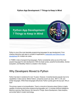 Python App Development: 7 Things to Keep in Mind
Python is one of the most desirable programming languages for app development. From
creating interactive web apps to complex AI applications, enterprises use Python for app
development for multiple use cases.
In TIOBE’s index of programming languages, Python consistently ranks as one of the most
popular languages for web development. With its simple syntax, powerful functionalities, diverse
ecosystem, and flexibility, Python is a leader in the industry.
Why Developers Moved to Python
Python has been in existence for over 15 years. However, it recently became popular due to its
capabilities in data science. Before Python, companies would use Java, .NET, C, C#, and
similar languages. While these languages still prevail, Python quickly gains the top spot. Why is
that?
The primary reason is its diversification. There’s a long list of domains where Python is highly
capable of achieving what other programming languages can’t. It includes Artificial Intelligence,
Machine Learning, Data Science, the Internet of Things, Game Development, Data Analytics,
and similar fields in modern technology.
 