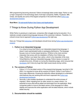 With programming becoming advanced, Python increasingly takes center stage. Python is now
a major component in the technology stack of all major companies. Netflix, Facebook, IBM,
Chase, and Spotify are some of the largest companies in the world that utilize Python app
development solutions.
Read More: 10 real-world Python Use Cases and Applications
7 Things to Know During Python App Development
While Python is growing at a rapid pace, companies often struggle during its execution. It’s a
relatively complex programming language because of the outcomes it delivers. Therefore, it is
critical to know how to approach Python app development the right way.
Here are 7 things that enterprises and developers should know during Python app development
projects:
1. Python is an interpreted language
○ It is critical to know that Python is an interpreted programming language. It
doesn’t need sophisticated builds or packaging distributions. The language
focuses more on human-based dynamics. CPython is the most common
interpreter that comes with the installation of Python from Python.org.
○ Today, CPython runs faster than Jython, which is the interpreter of the Java
Virtual Machine. Being an interpreted language, Python leaves no scope for
compile-time errors. All tests run during the interpreting stage, which ensures that
developers don’t miss any bugs that might cause issues during runtime.
2. The versions of Python
○ Python 3.11.0 is the latest version of the programming language, launched in Oct
2022. It is important to know all the versions of Python. Python 2 and Python 3
have major differences. Knowing the distinction allows developers to understand
what features they are working with and how to approach the Python app
development framework.
○ Secondly, it also enables developers to understand the entire process of
migration. When migrating from an older version to a newer version, it is
essential to know what will be added and eliminated from the application. Most
companies prefer to move to the latest version of the language as it offers
stability and improves the entire application with the latest features, which include
added security.
3. Documentation should be readable
 