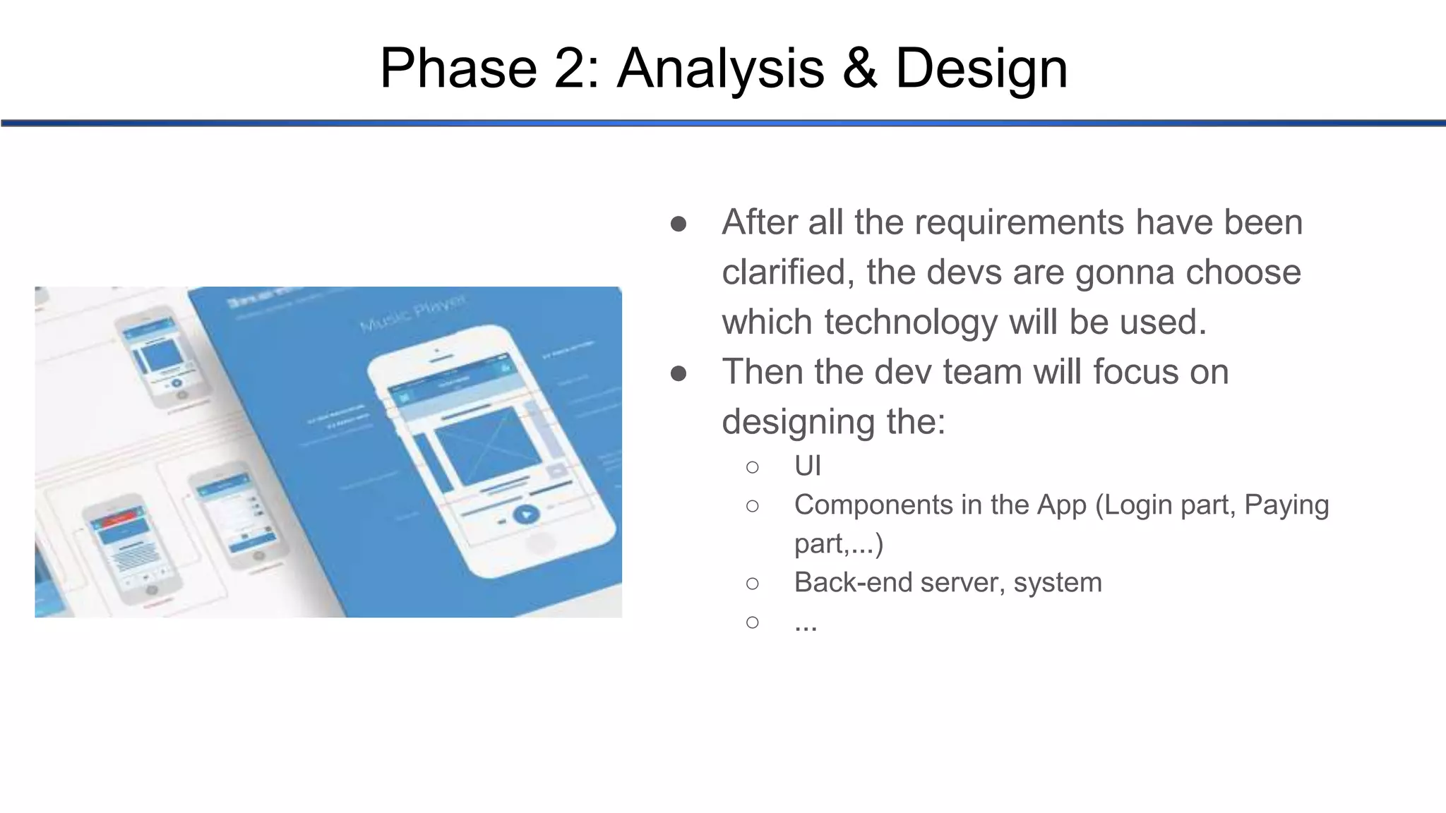 Phase 2: Analysis & Design ● After all the requirements have been clarified, the devs are gonna choose which technology will be used. ● Then the dev team will focus on designing the: ○ UI ○ Components in the App (Login part, Paying part,...) ○ Back-end server, system ○ ... 