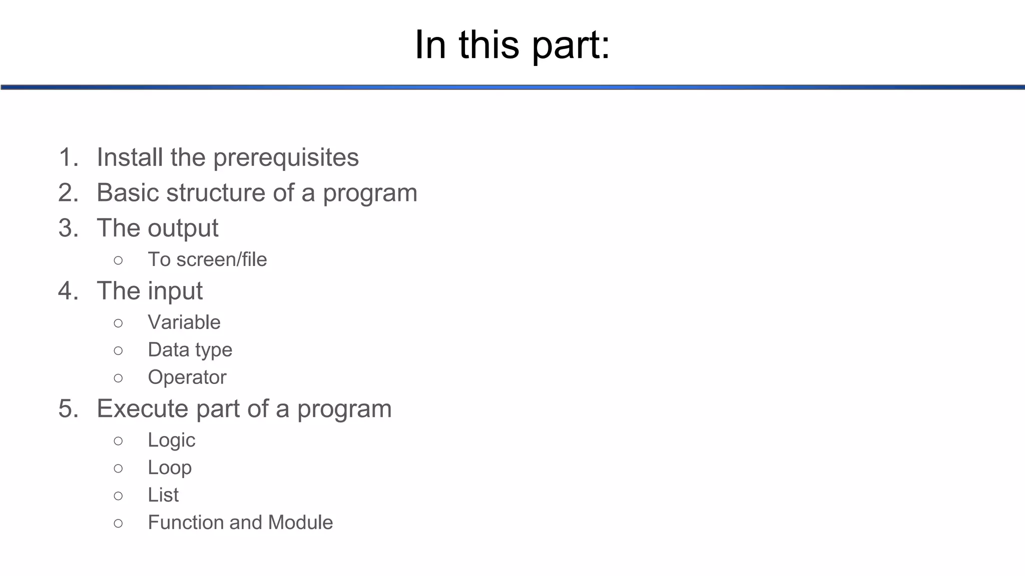 In this part: 1. Install the prerequisites 2. Basic structure of a program 3. The output ○ To screen/file 4. The input ○ Variable ○ Data type ○ Operator 5. Execute part of a program ○ Logic ○ Loop ○ List ○ Function and Module 