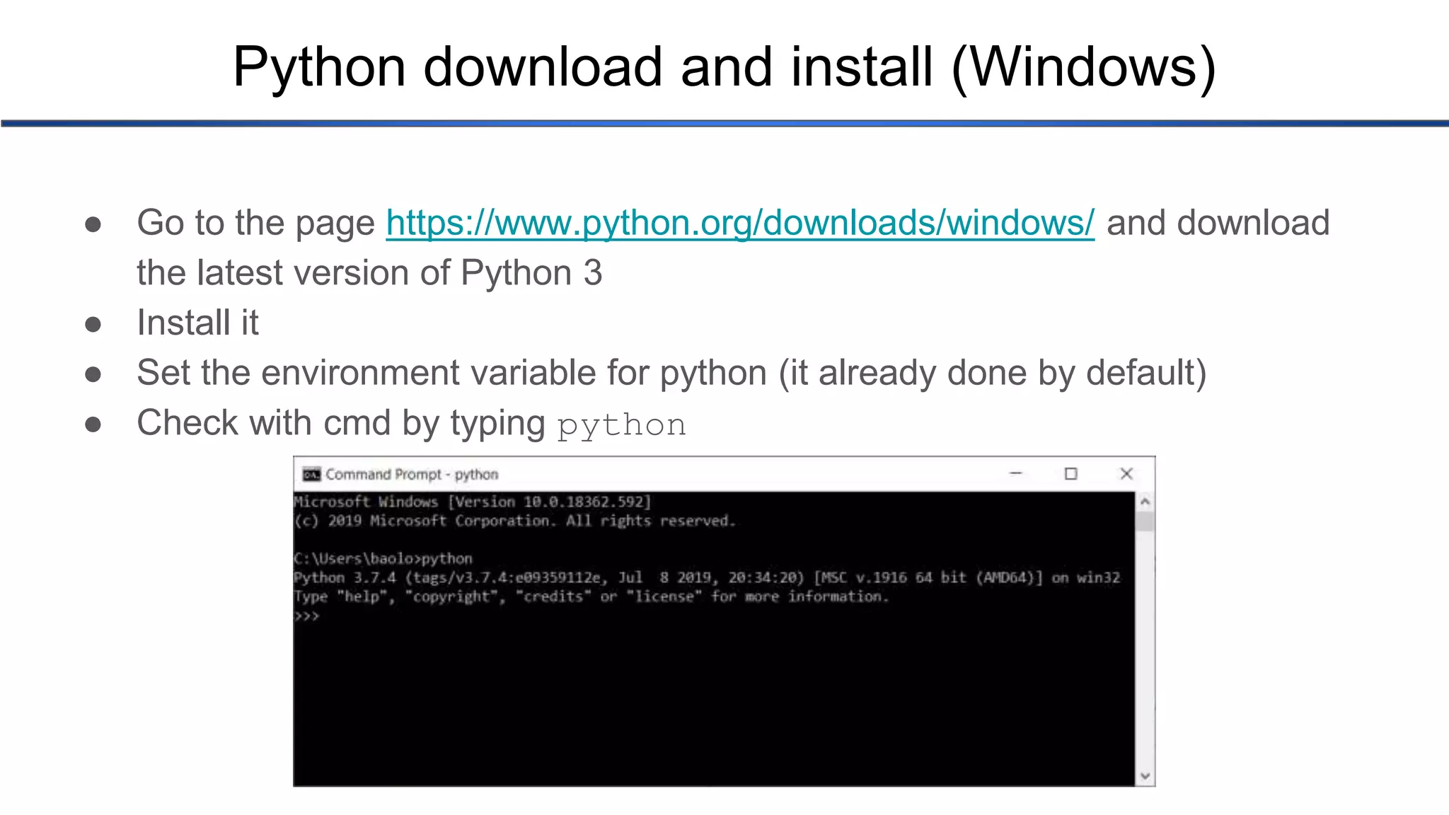 Python download and install (Windows) ● Go to the page https://www.python.org/downloads/windows/ and download the latest version of Python 3 ● Install it ● Set the environment variable for python (it already done by default) ● Check with cmd by typing python 