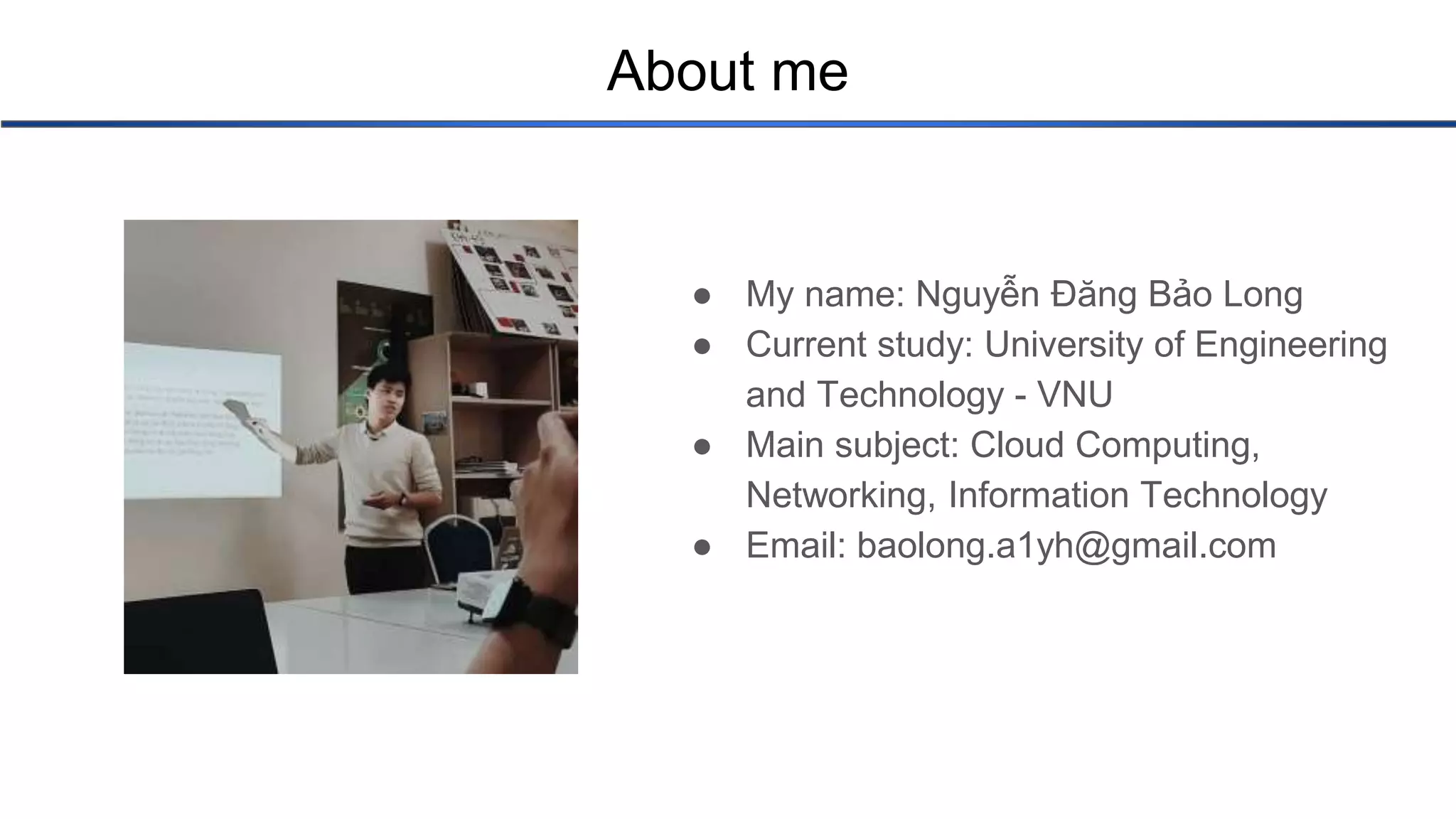 About me ● My name: Nguyễn Đăng Bảo Long ● Current study: University of Engineering and Technology - VNU ● Main subject: Cloud Computing, Networking, Information Technology ● Email: baolong.a1yh@gmail.com 