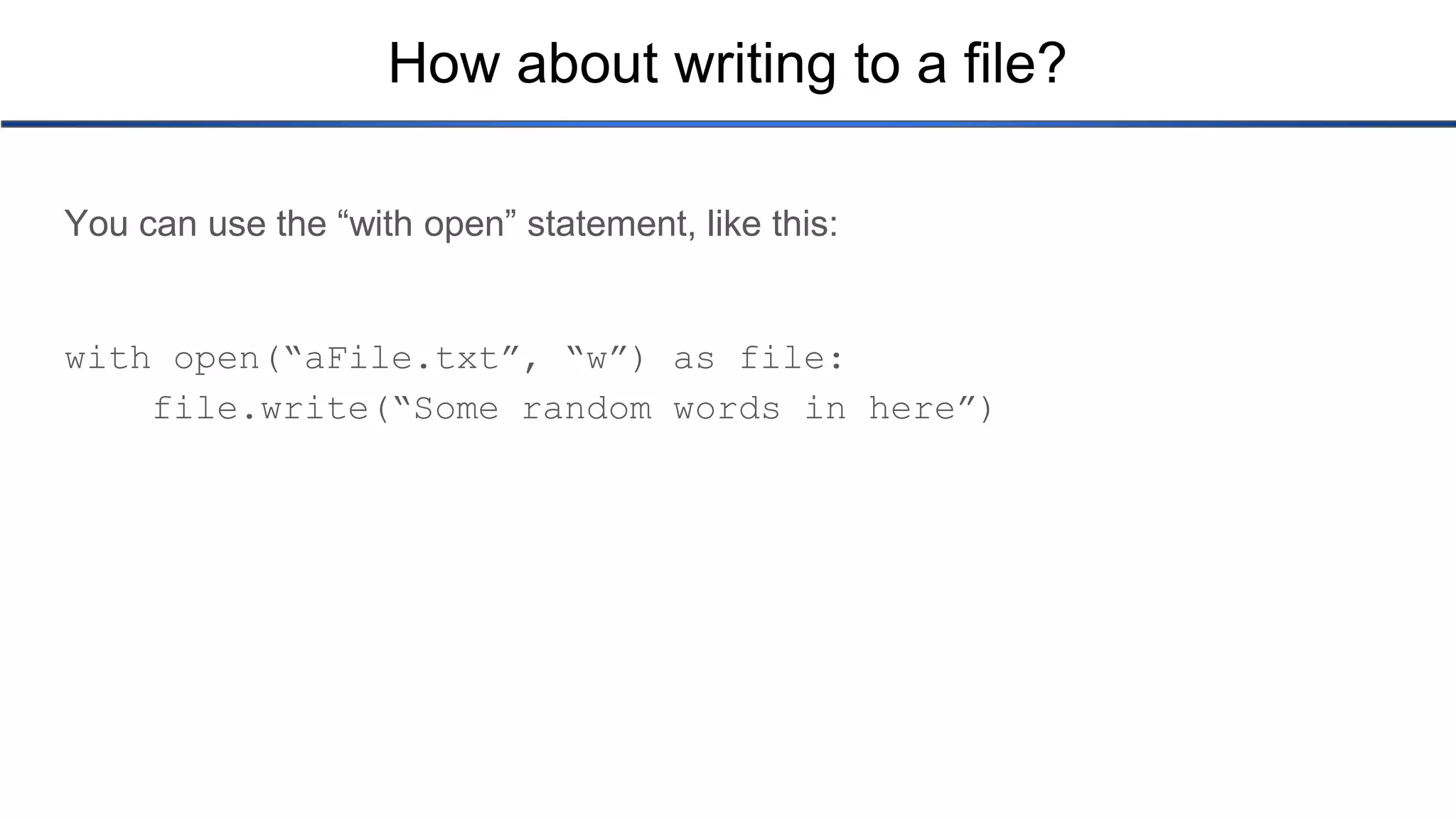 How about writing to a file? You can use the “with open” statement, like this: with open(“aFile.txt”, “w”) as file: file.write(“Some random words in here”) 