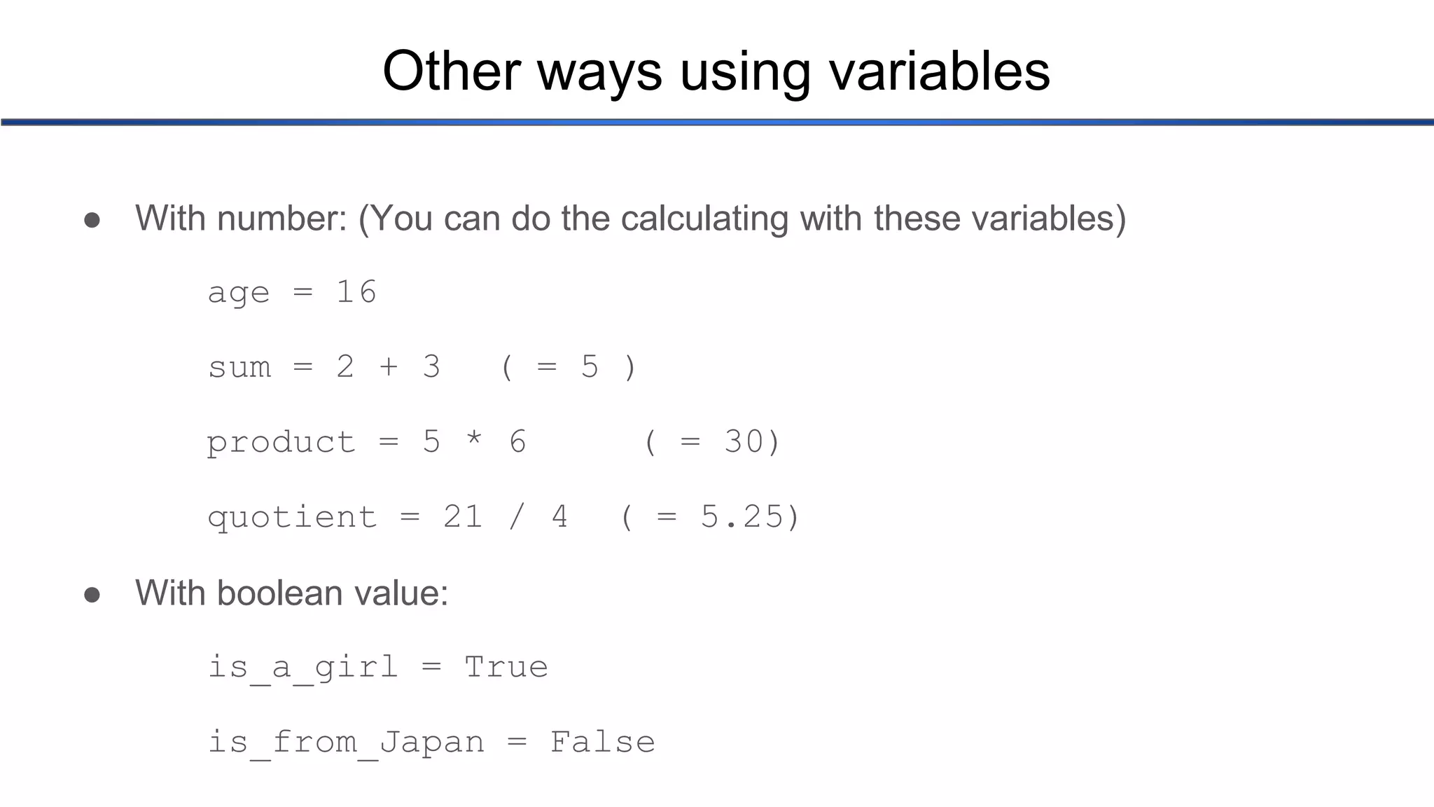 Other ways using variables ● With number: (You can do the calculating with these variables) age = 16 sum = 2 + 3 ( = 5 ) product = 5 * 6 ( = 30) quotient = 21 / 4 ( = 5.25) ● With boolean value: is_a_girl = True is_from_Japan = False 