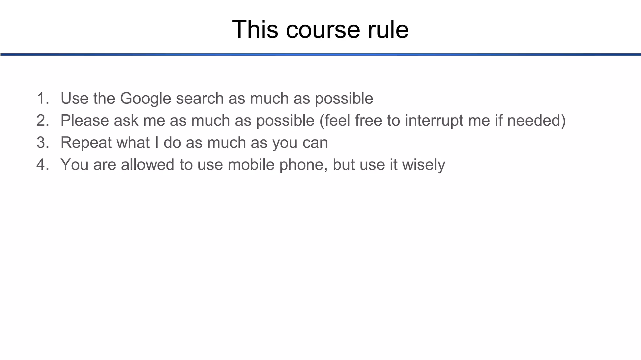 This course rule 1. Use the Google search as much as possible 2. Please ask me as much as possible (feel free to interrupt me if needed) 3. Repeat what I do as much as you can 4. You are allowed to use mobile phone, but use it wisely 