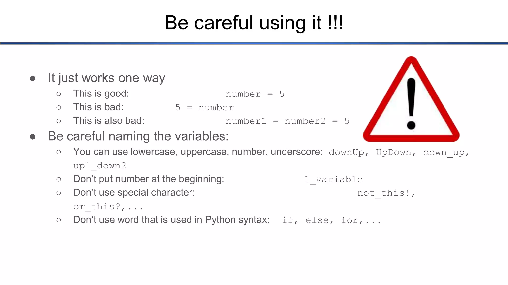 Be careful using it !!! ● It just works one way ○ This is good: number = 5 ○ This is bad: 5 = number ○ This is also bad: number1 = number2 = 5 ● Be careful naming the variables: ○ You can use lowercase, uppercase, number, underscore: downUp, UpDown, down_up, up1_down2 ○ Don’t put number at the beginning: 1_variable ○ Don’t use special character: not_this!, or_this?,... ○ Don’t use word that is used in Python syntax: if, else, for,... 