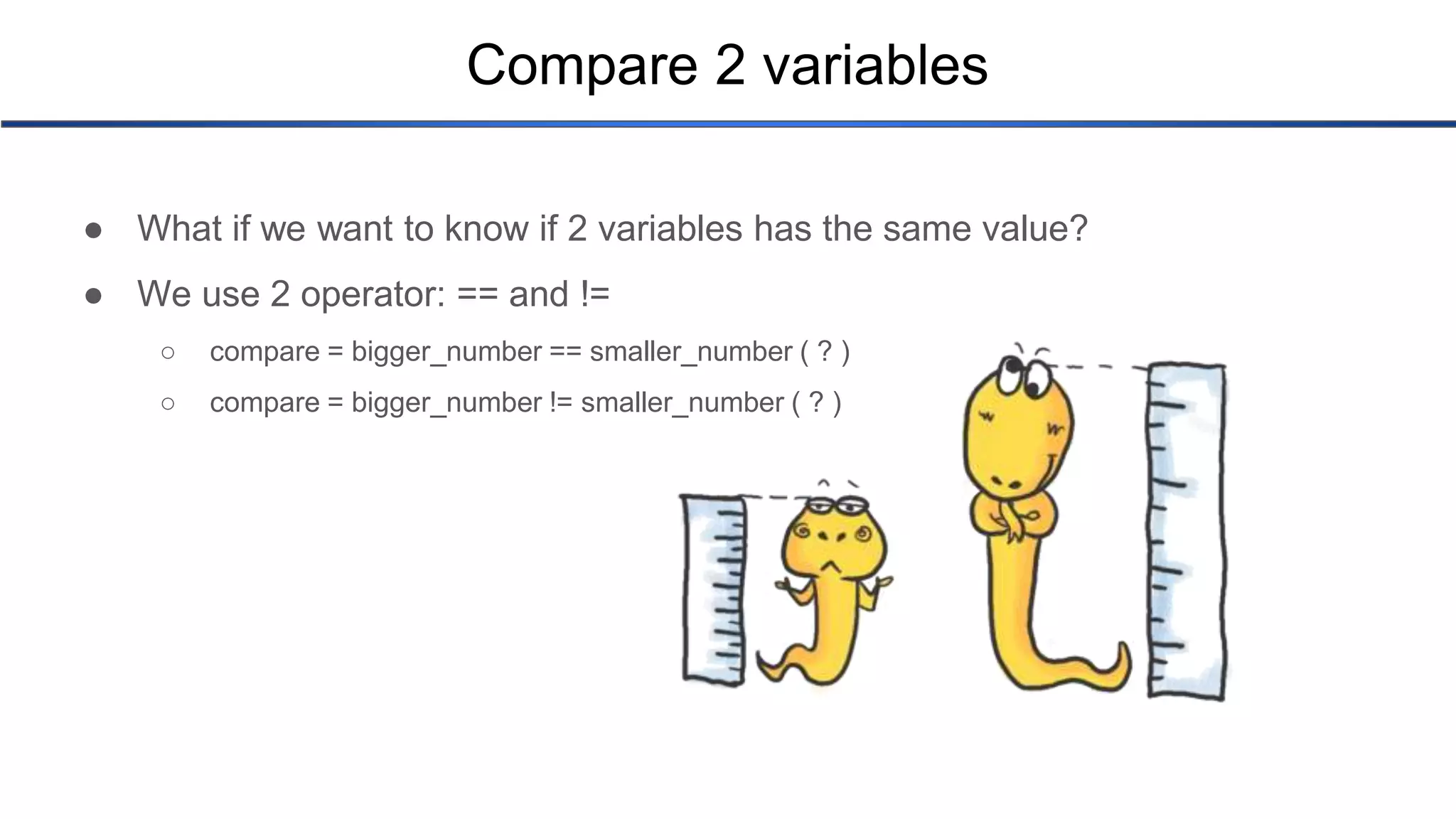 Compare 2 variables ● What if we want to know if 2 variables has the same value? ● We use 2 operator: == and != ○ compare = bigger_number == smaller_number ( ? ) ○ compare = bigger_number != smaller_number ( ? ) 
