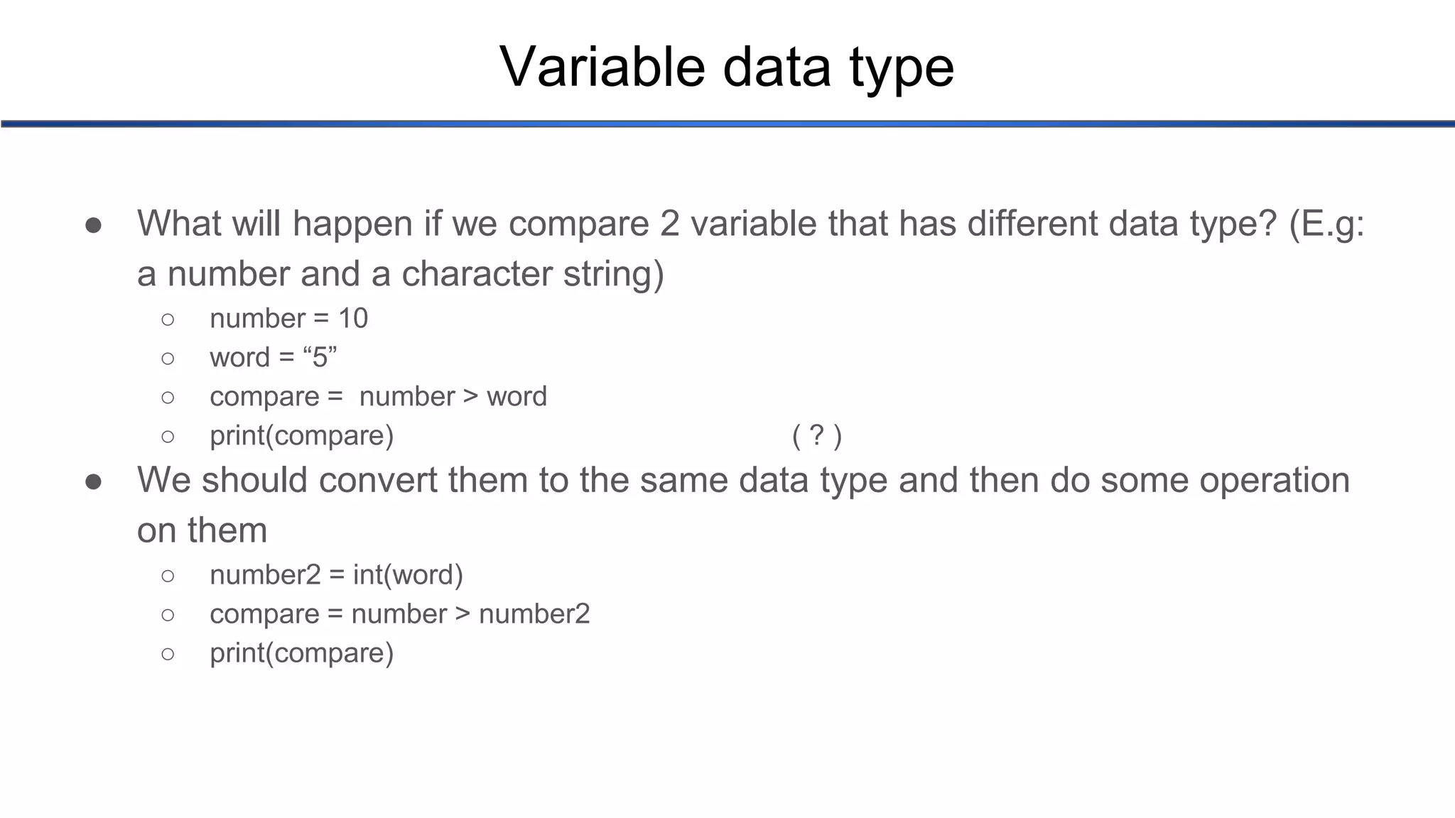 Variable data type ● What will happen if we compare 2 variable that has different data type? (E.g: a number and a character string) ○ number = 10 ○ word = “5” ○ compare = number > word ○ print(compare) ( ? ) ● We should convert them to the same data type and then do some operation on them ○ number2 = int(word) ○ compare = number > number2 ○ print(compare) 