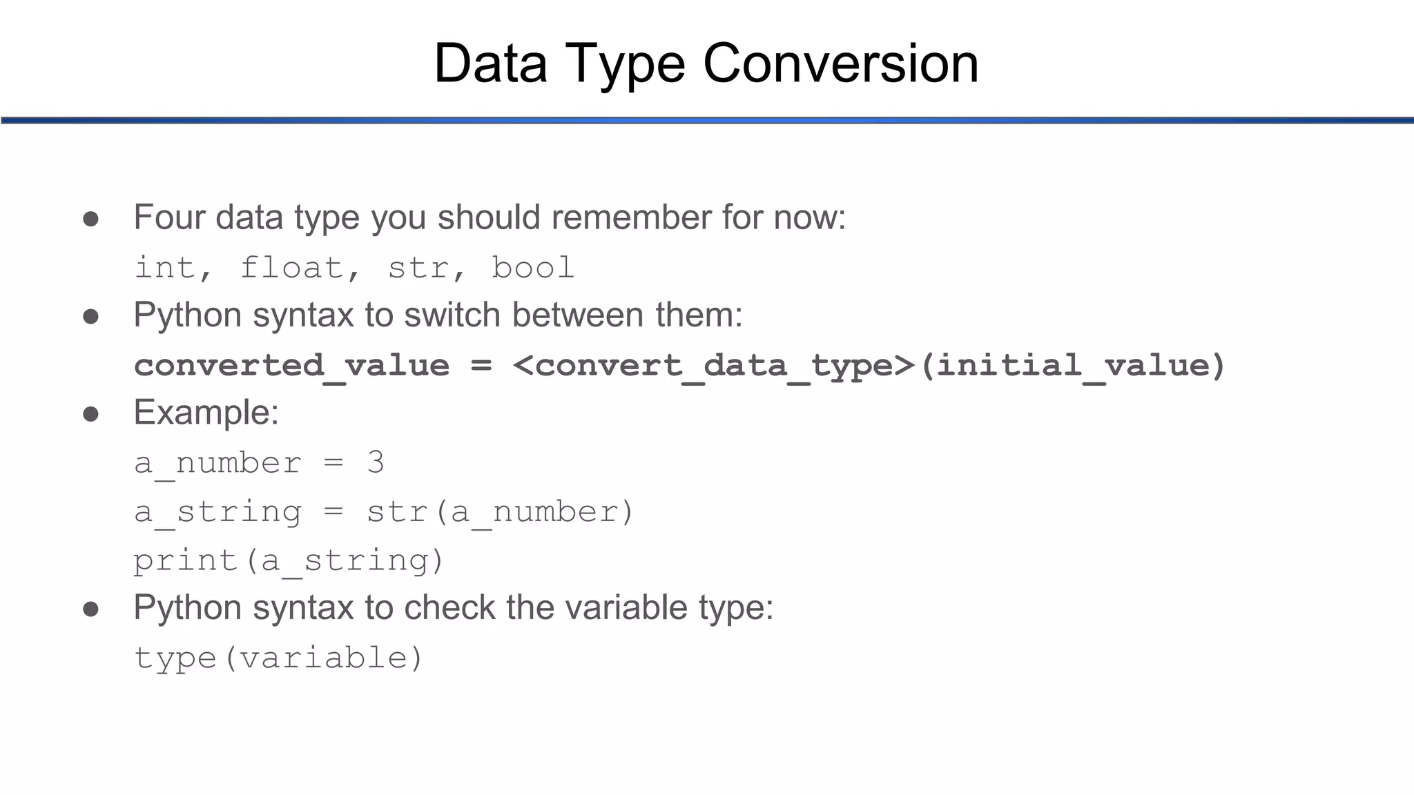Data Type Conversion ● Four data type you should remember for now: int, float, str, bool ● Python syntax to switch between them: converted_value = <convert_data_type>(initial_value) ● Example: a_number = 3 a_string = str(a_number) print(a_string) ● Python syntax to check the variable type: type(variable) 