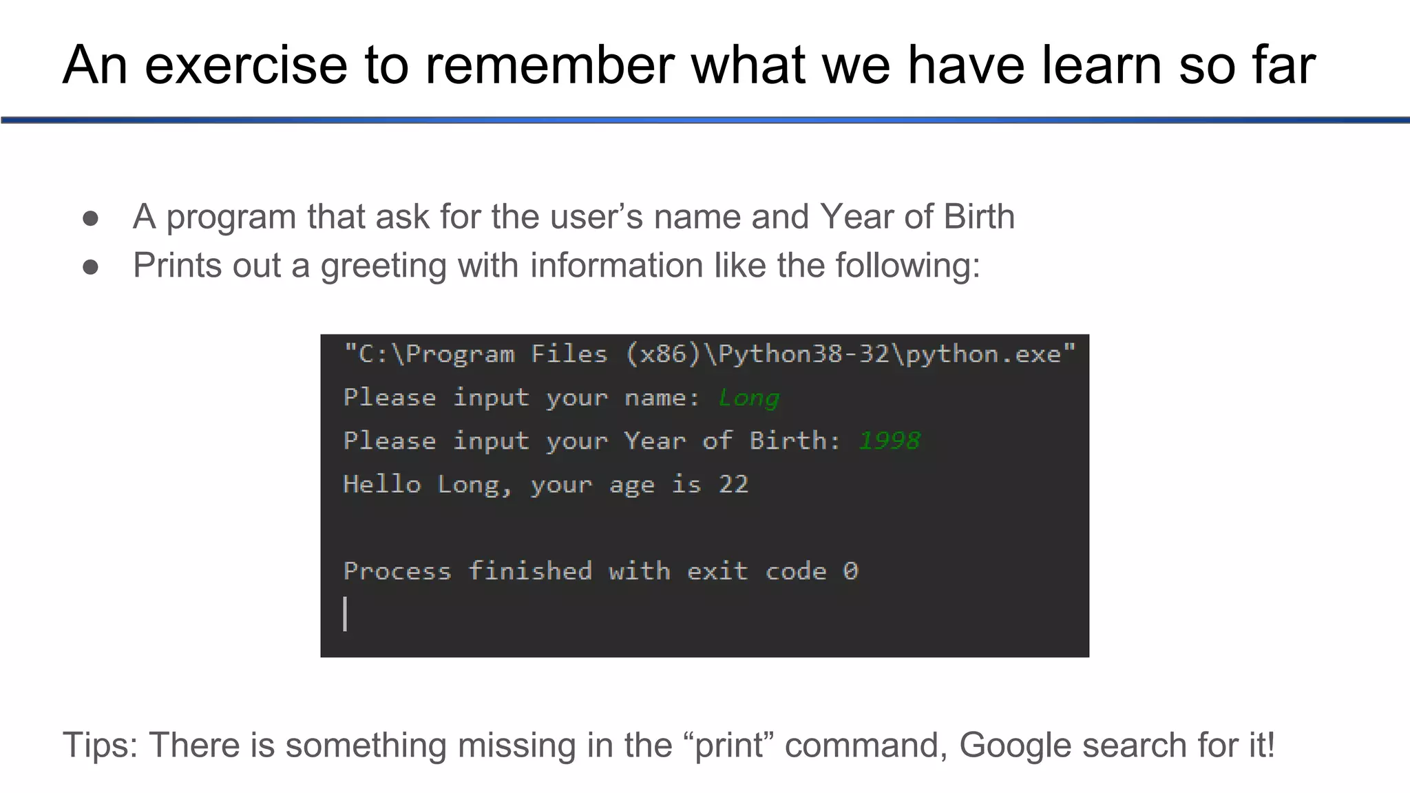 An exercise to remember what we have learn so far ● A program that ask for the user’s name and Year of Birth ● Prints out a greeting with information like the following: Tips: There is something missing in the “print” command, Google search for it! 