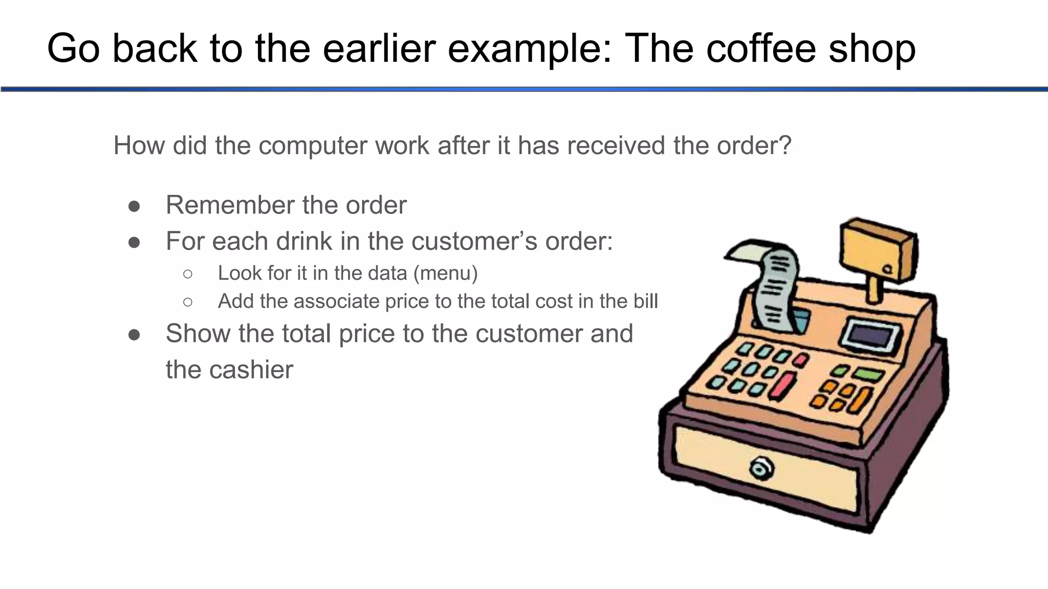 Go back to the earlier example: The coffee shop How did the computer work after it has received the order? ● Remember the order ● For each drink in the customer’s order: ○ Look for it in the data (menu) ○ Add the associate price to the total cost in the bill ● Show the total price to the customer and the cashier 