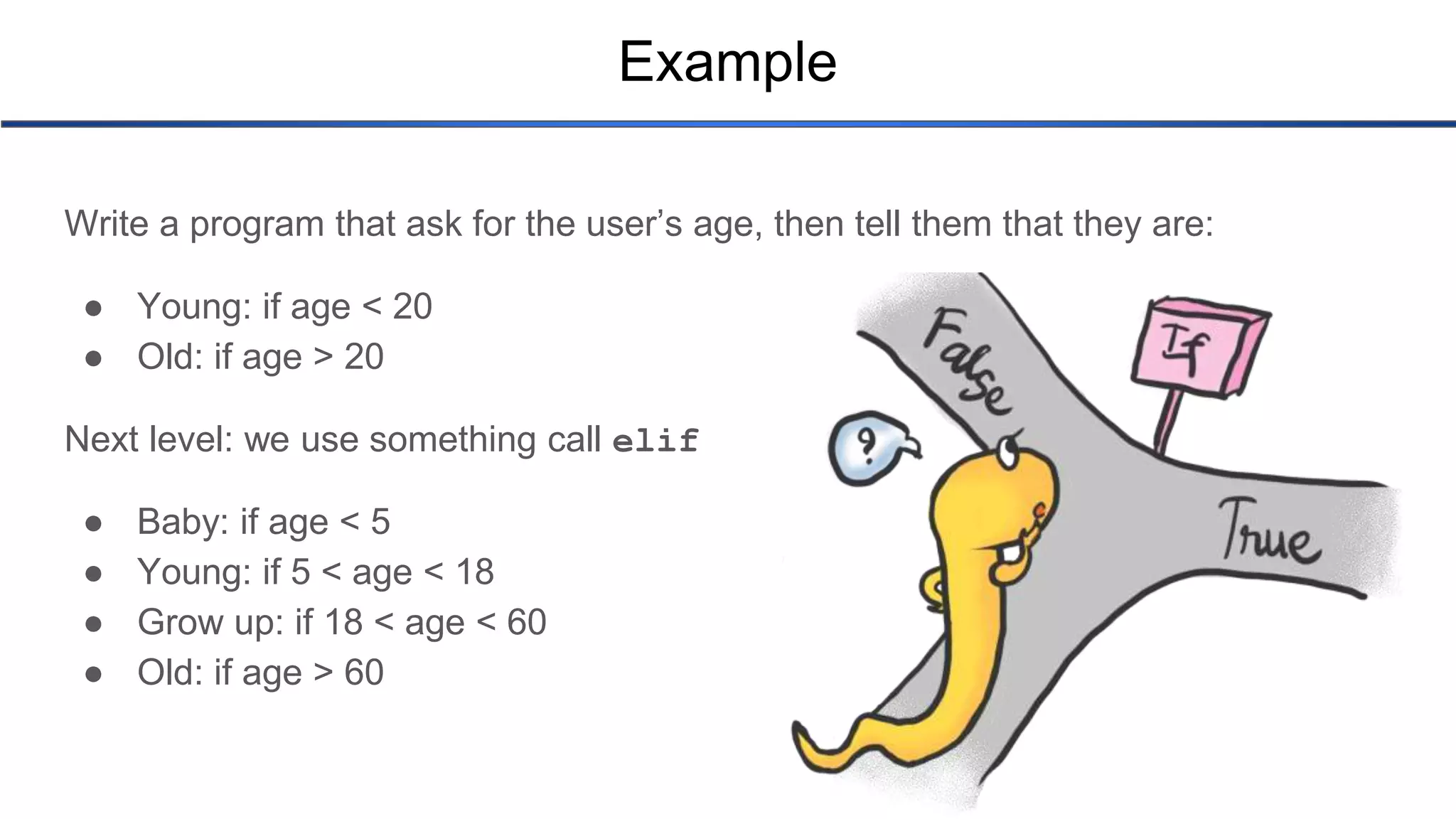 Example Write a program that ask for the user’s age, then tell them that they are: ● Young: if age < 20 ● Old: if age > 20 Next level: we use something call elif ● Baby: if age < 5 ● Young: if 5 < age < 18 ● Grow up: if 18 < age < 60 ● Old: if age > 60 