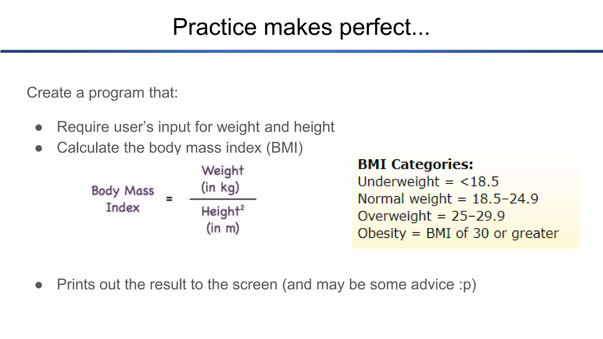 Practice makes perfect... Create a program that: ● Require user’s input for weight and height ● Calculate the body mass index (BMI) ● Prints out the result to the screen (and may be some advice :p) 
