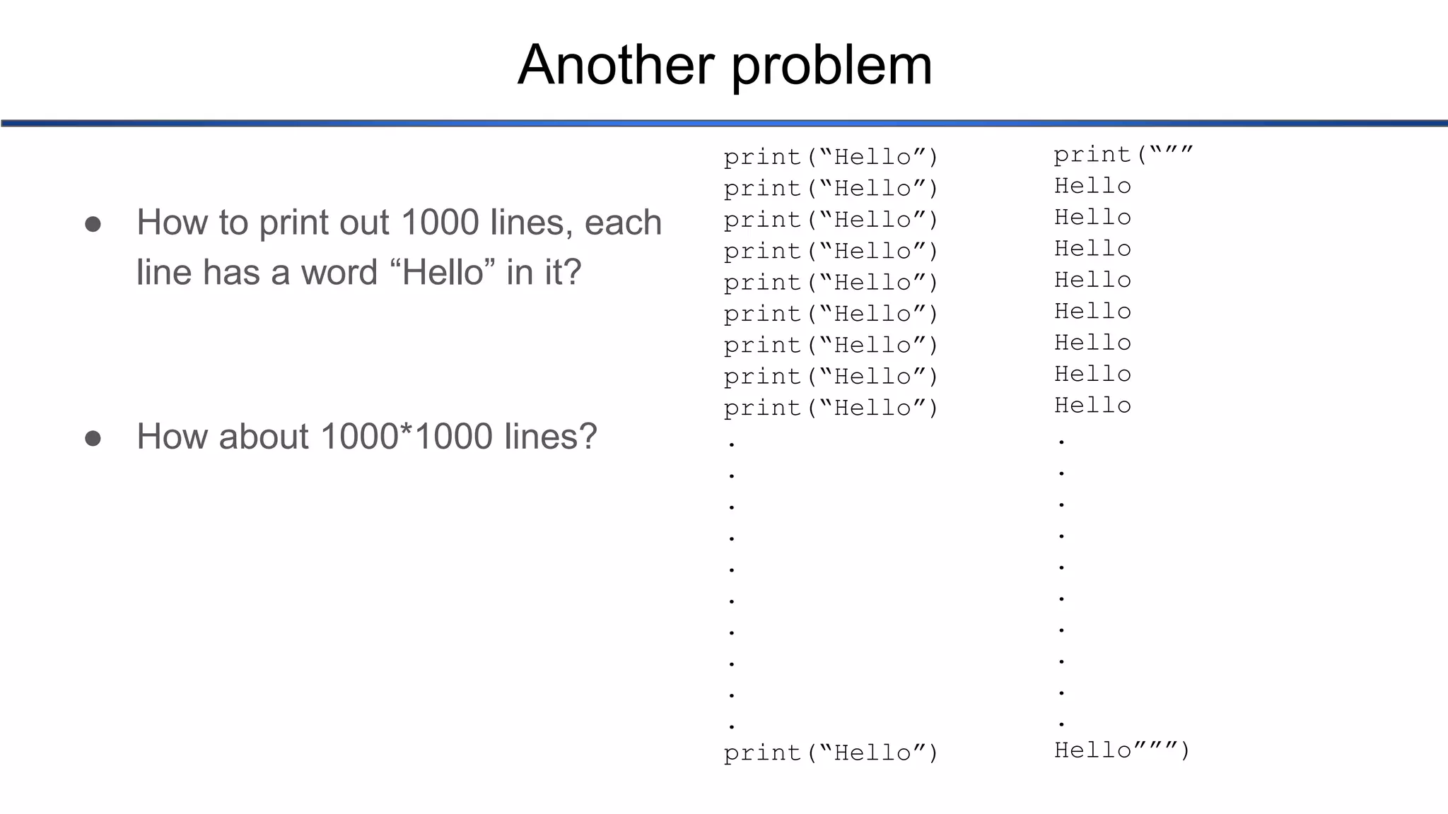Another problem ● How to print out 1000 lines, each line has a word “Hello” in it? ● How about 1000*1000 lines? print(“Hello”) print(“Hello”) print(“Hello”) print(“Hello”) print(“Hello”) print(“Hello”) print(“Hello”) print(“Hello”) print(“Hello”) . . . . . . . . . . print(“Hello”) print(“”” Hello Hello Hello Hello Hello Hello Hello Hello . . . . . . . . . . Hello”””) 