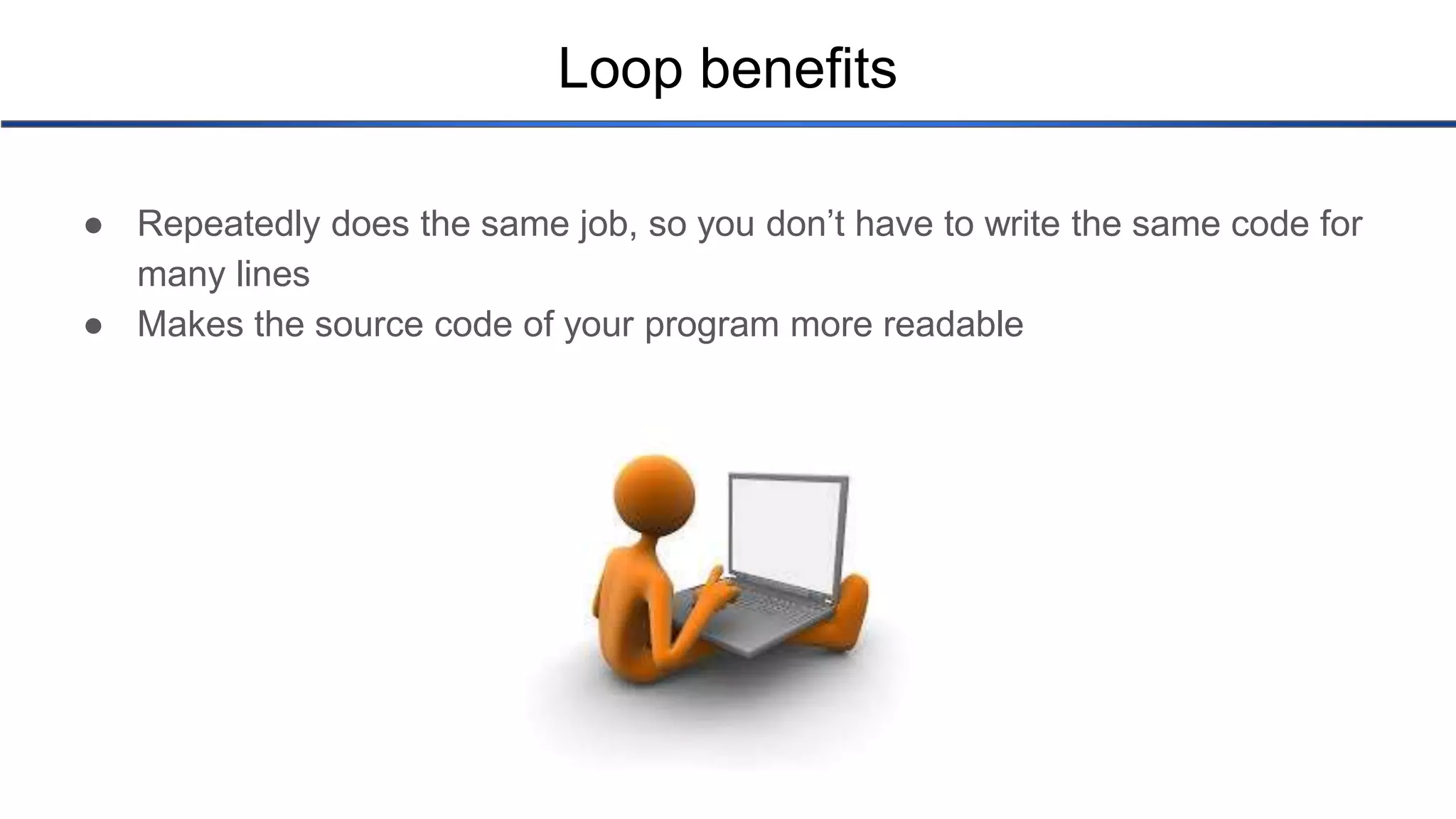 Loop benefits ● Repeatedly does the same job, so you don’t have to write the same code for many lines ● Makes the source code of your program more readable 
