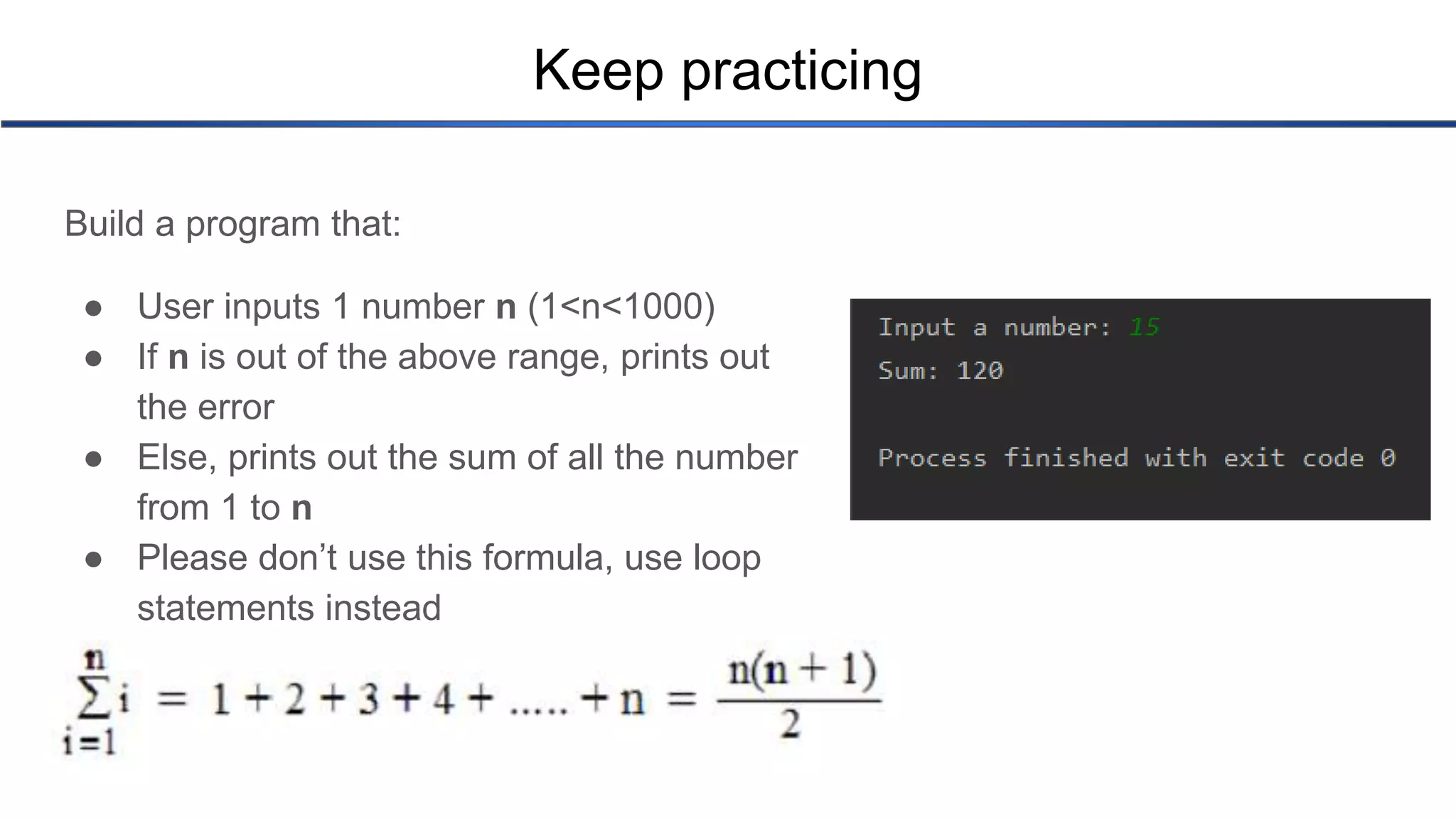 Keep practicing Build a program that: ● User inputs 1 number n (1<n<1000) ● If n is out of the above range, prints out the error ● Else, prints out the sum of all the number from 1 to n ● Please don’t use this formula, use loop statements instead 