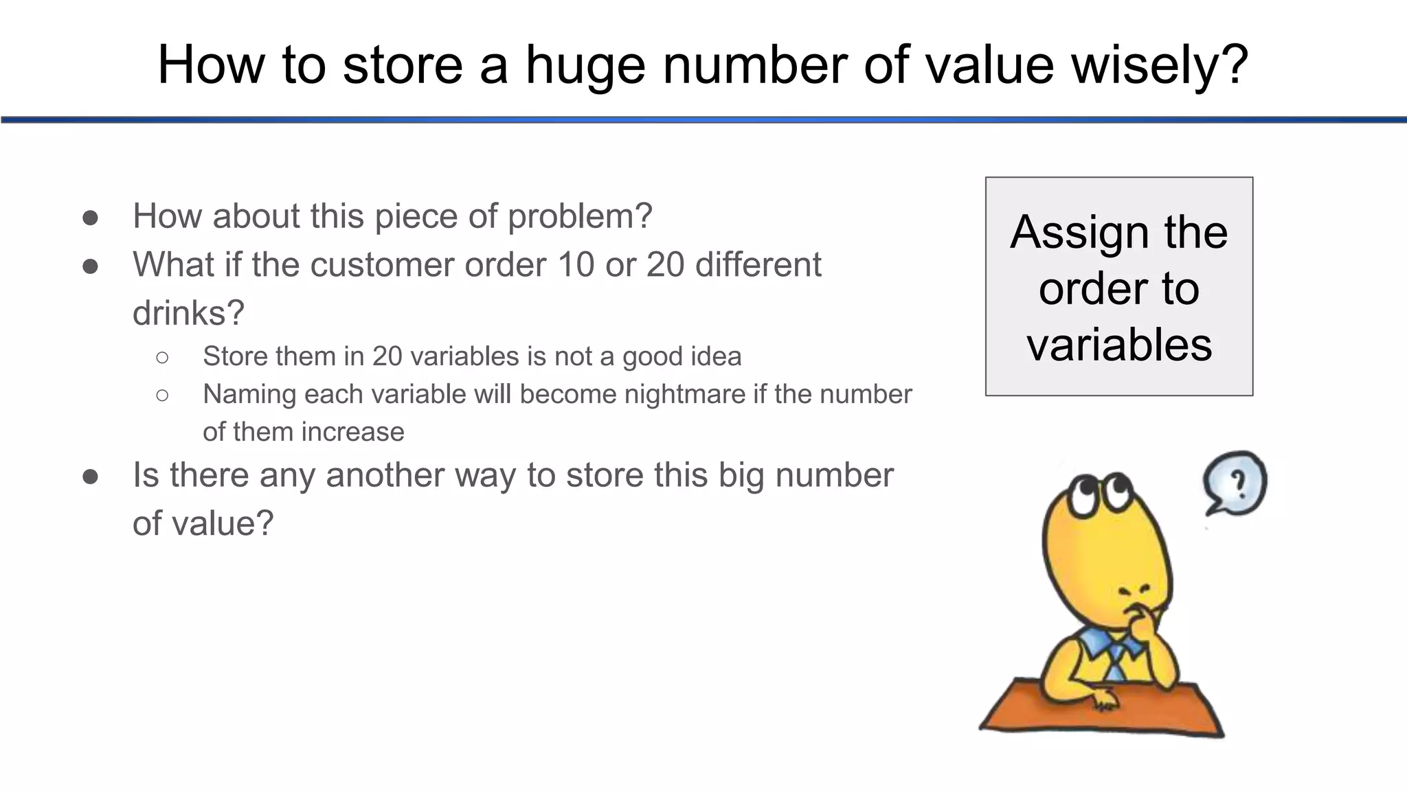 How to store a huge number of value wisely? ● How about this piece of problem? ● What if the customer order 10 or 20 different drinks? ○ Store them in 20 variables is not a good idea ○ Naming each variable will become nightmare if the number of them increase ● Is there any another way to store this big number of value? Assign the order to variables 