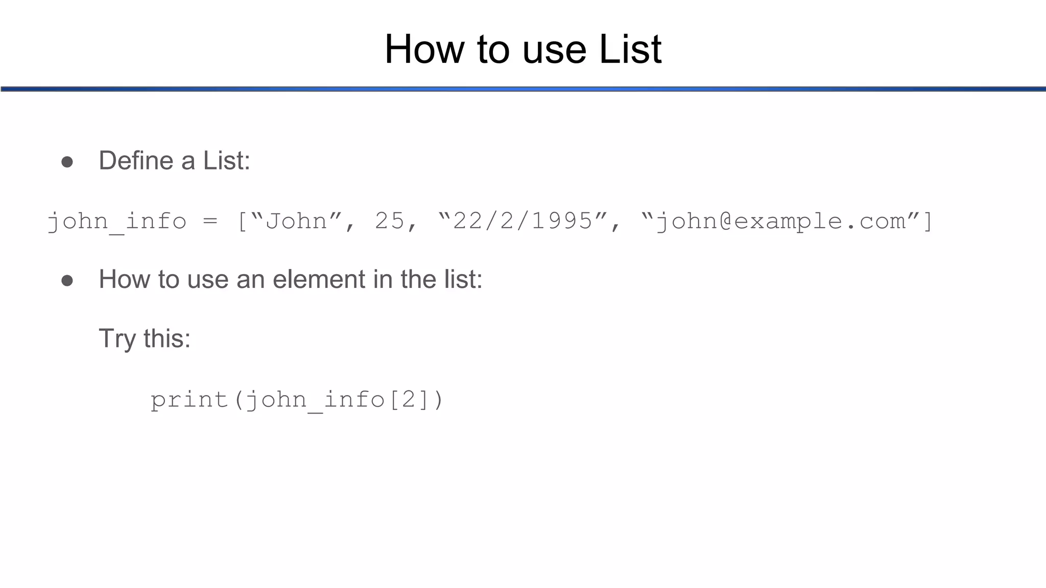 How to use List ● Define a List: john_info = [“John”, 25, “22/2/1995”, “john@example.com”] ● How to use an element in the list: Try this: print(john_info[2]) 
