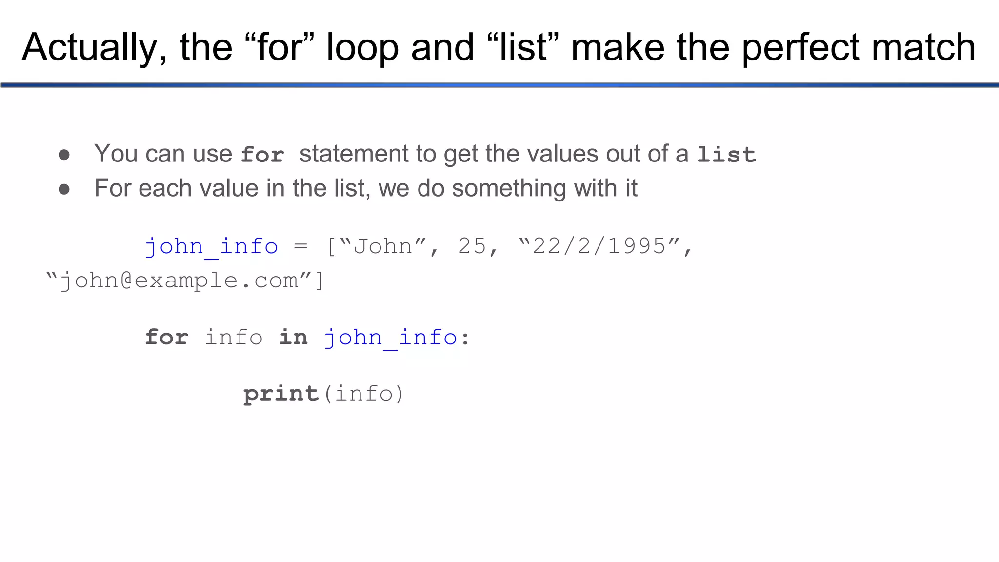 Actually, the “for” loop and “list” make the perfect match ● You can use for statement to get the values out of a list ● For each value in the list, we do something with it john_info = [“John”, 25, “22/2/1995”, “john@example.com”] for info in john_info: print(info) 