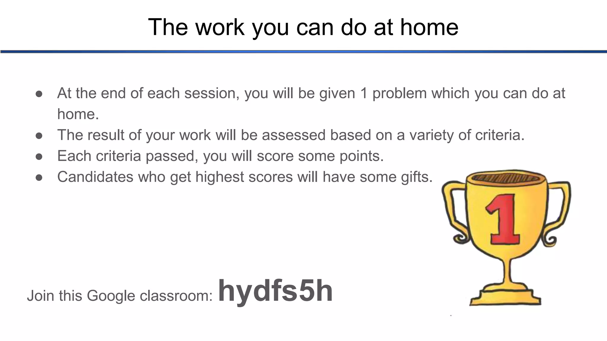 The work you can do at home ● At the end of each session, you will be given 1 problem which you can do at home. ● The result of your work will be assessed based on a variety of criteria. ● Each criteria passed, you will score some points. ● Candidates who get highest scores will have some gifts. Join this Google classroom: hydfs5h 
