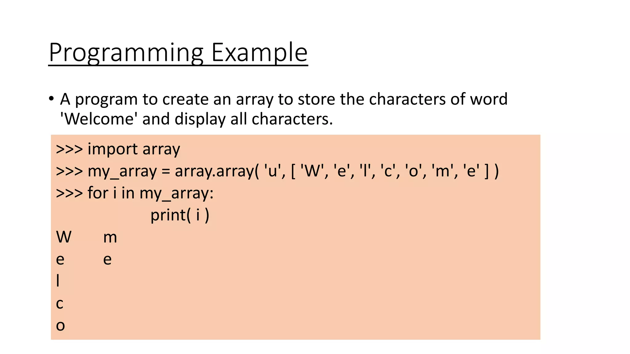 Programming Example
• A program to create an array to store the characters of word
'Welcome' and display all characters.
>>> import array
>>> my_array = array.array( 'u', [ 'W', 'e', 'l', 'c', 'o', 'm', 'e' ] )
>>> for i in my_array:
print( i )
W m
e e
l
c
o
 