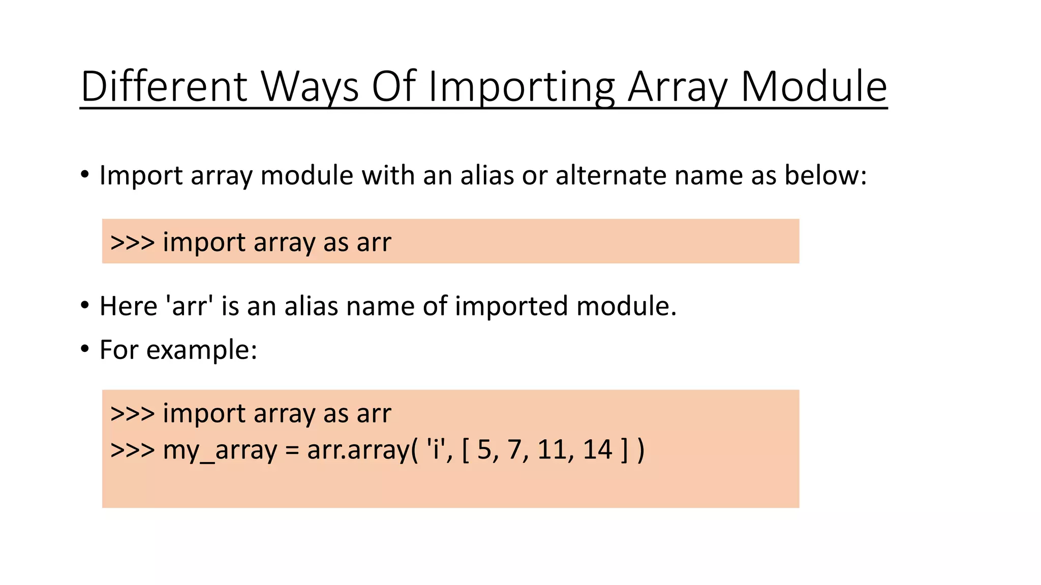 Different Ways Of Importing Array Module
• Import array module with an alias or alternate name as below:
• Here 'arr' is an alias name of imported module.
• For example:
>>> import array as arr
>>> my_array = arr.array( 'i', [ 5, 7, 11, 14 ] )
>>> import array as arr
 