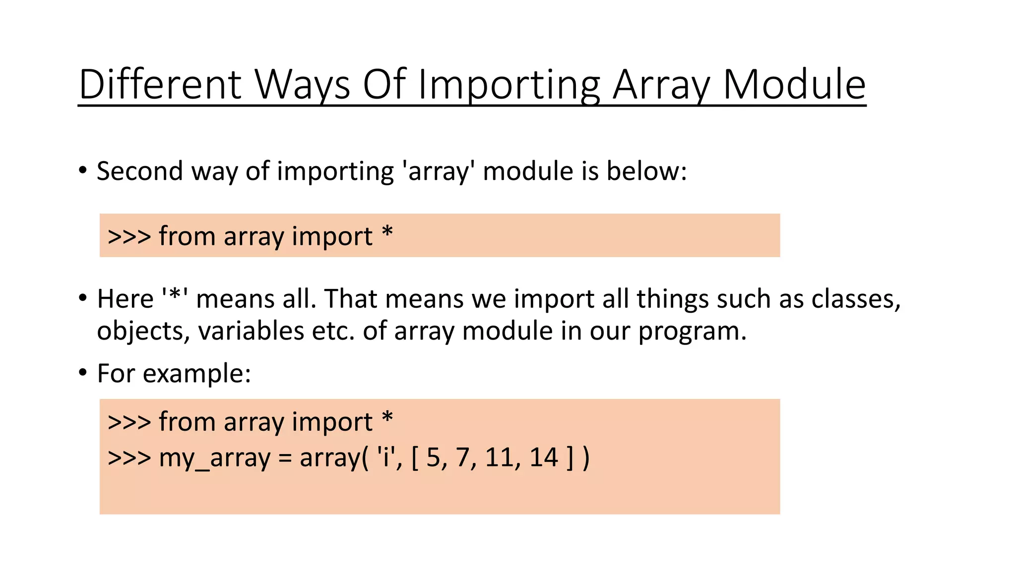 Different Ways Of Importing Array Module
• Second way of importing 'array' module is below:
• Here '*' means all. That means we import all things such as classes,
objects, variables etc. of array module in our program.
• For example:
>>> from array import *
>>> my_array = array( 'i', [ 5, 7, 11, 14 ] )
>>> from array import *
 