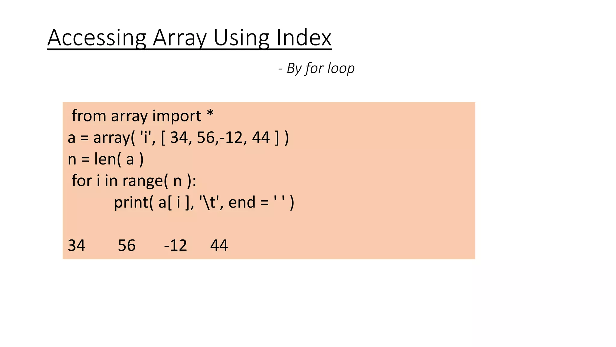 Accessing Array Using Index
- By for loop
from array import *
a = array( 'i', [ 34, 56,-12, 44 ] )
n = len( a )
for i in range( n ):
print( a[ i ], 't', end = ' ' )
34 56 -12 44
 