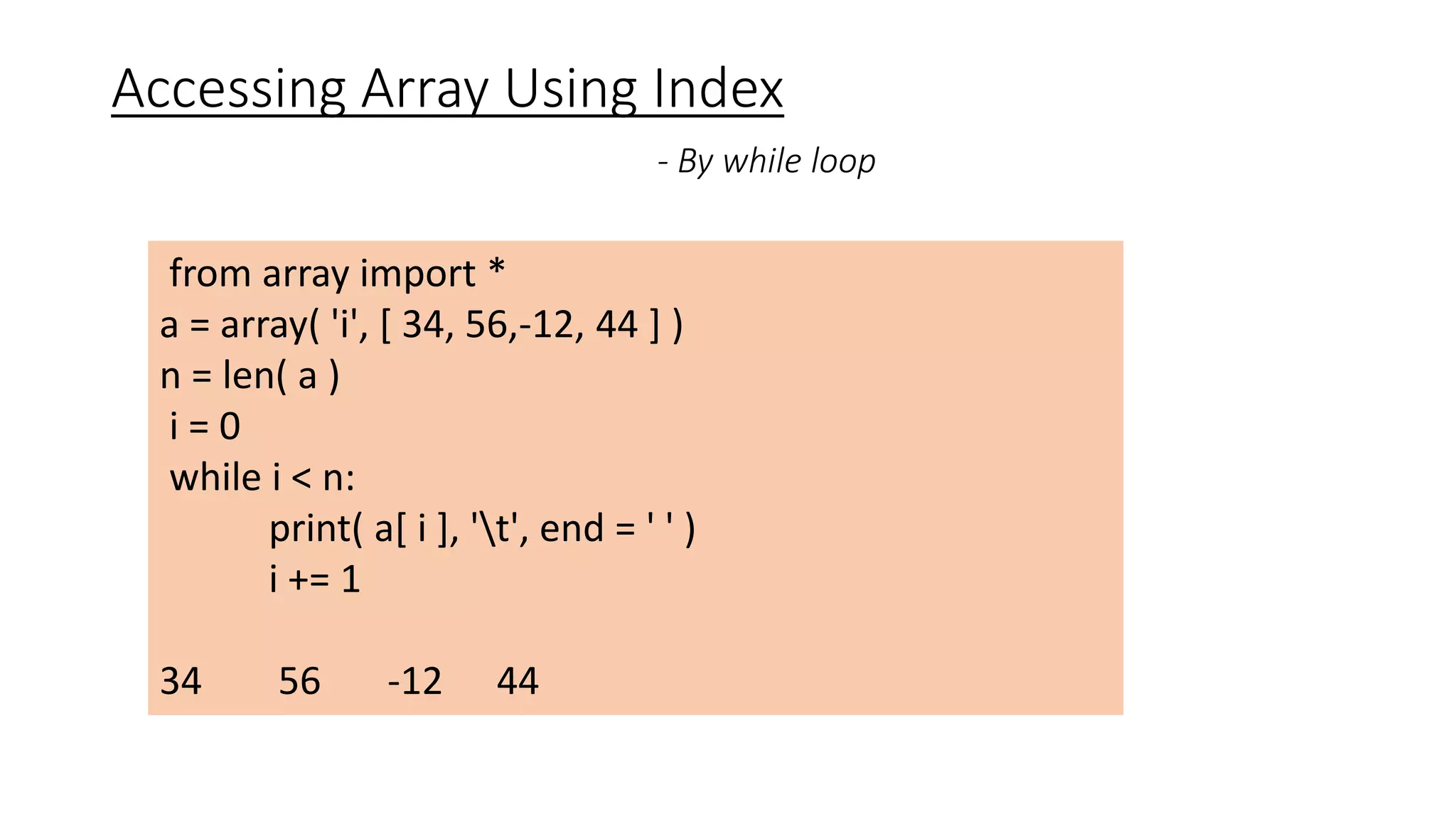 Accessing Array Using Index
- By while loop
from array import *
a = array( 'i', [ 34, 56,-12, 44 ] )
n = len( a )
i = 0
while i < n:
print( a[ i ], 't', end = ' ' )
i += 1
34 56 -12 44
 