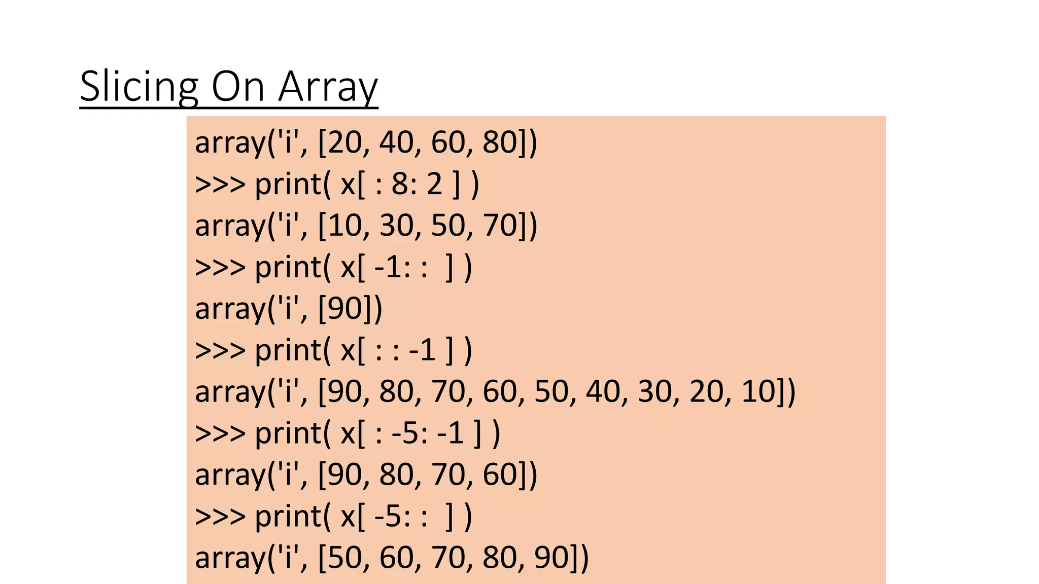 Slicing On Array
array('i', [20, 40, 60, 80])
>>> print( x[ : 8: 2 ] )
array('i', [10, 30, 50, 70])
>>> print( x[ -1: : ] )
array('i', [90])
>>> print( x[ : : -1 ] )
array('i', [90, 80, 70, 60, 50, 40, 30, 20, 10])
>>> print( x[ : -5: -1 ] )
array('i', [90, 80, 70, 60])
>>> print( x[ -5: : ] )
array('i', [50, 60, 70, 80, 90])
 