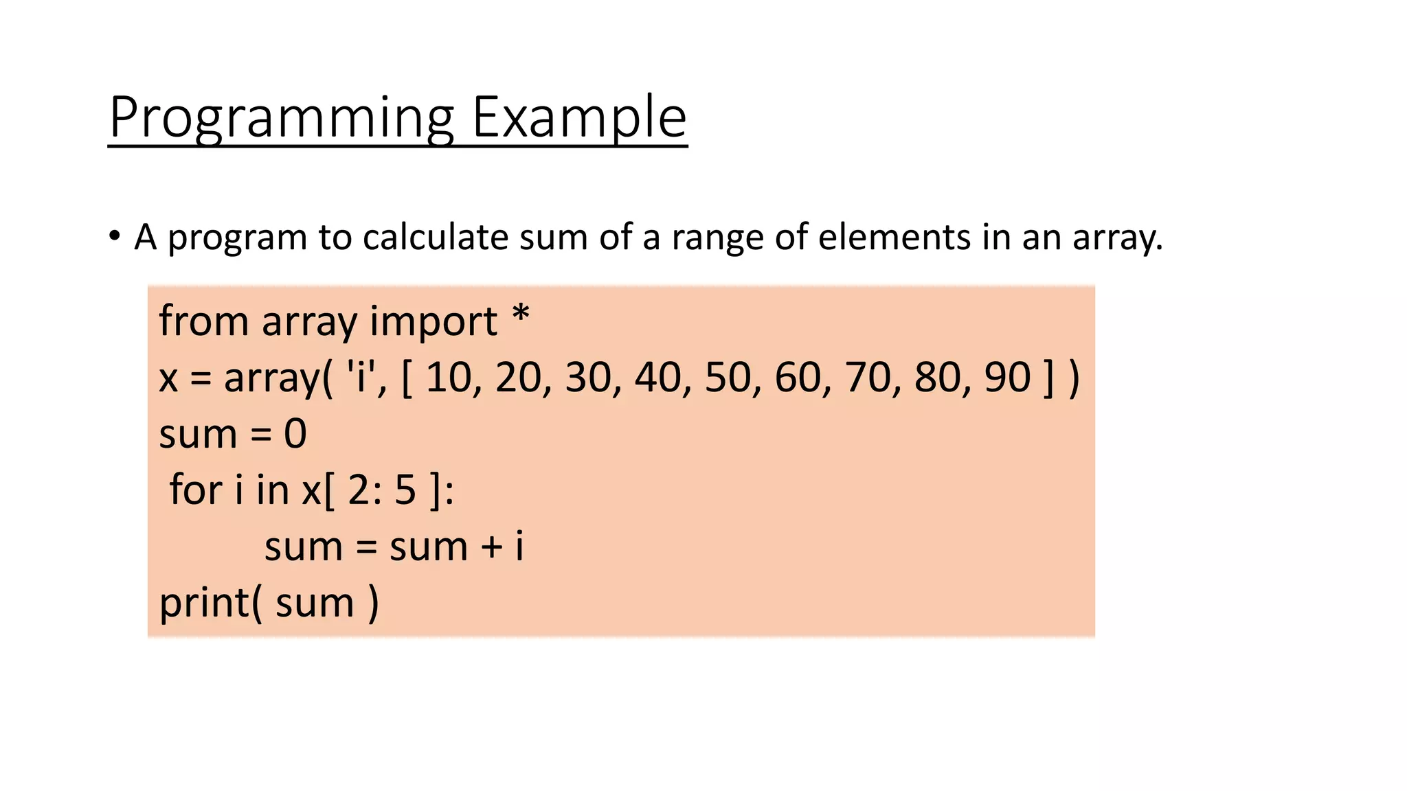 Programming Example
• A program to calculate sum of a range of elements in an array.
from array import *
x = array( 'i', [ 10, 20, 30, 40, 50, 60, 70, 80, 90 ] )
sum = 0
for i in x[ 2: 5 ]:
sum = sum + i
print( sum )
 