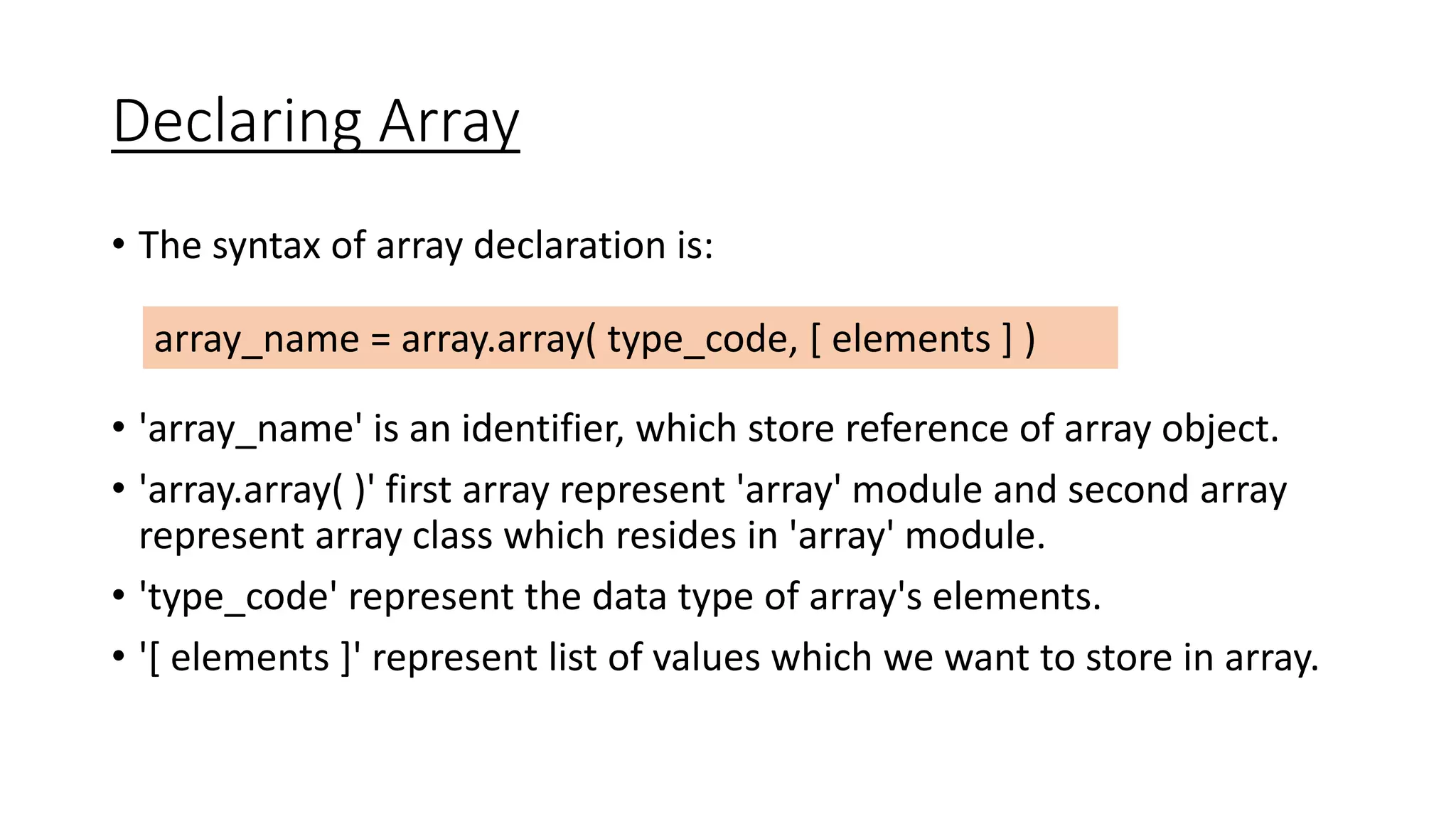 Declaring Array
• The syntax of array declaration is:
• 'array_name' is an identifier, which store reference of array object.
• 'array.array( )' first array represent 'array' module and second array
represent array class which resides in 'array' module.
• 'type_code' represent the data type of array's elements.
• '[ elements ]' represent list of values which we want to store in array.
array_name = array.array( type_code, [ elements ] )
 