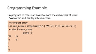 Programming Example
• A program to create an array to store the characters of word
'Welcome' and display all characters.
>>> import array
>>> my_array = array.array( 'u', [ 'W', 'e', 'l', 'c', 'o', 'm', 'e' ] )
>>> for i in my_array:
print( i )
W m
e e
l
c
o
 
