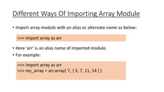 Different Ways Of Importing Array Module
• Import array module with an alias or alternate name as below:
• Here 'arr' is an alias name of imported module.
• For example:
>>> import array as arr
>>> my_array = arr.array( 'i', [ 5, 7, 11, 14 ] )
>>> import array as arr
 