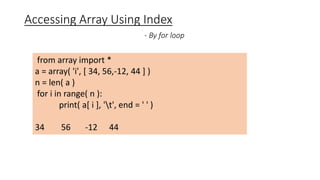 Accessing Array Using Index
- By for loop
from array import *
a = array( 'i', [ 34, 56,-12, 44 ] )
n = len( a )
for i in range( n ):
print( a[ i ], 't', end = ' ' )
34 56 -12 44
 
